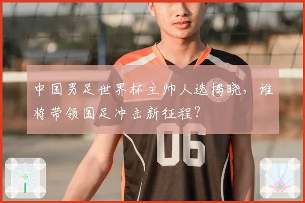 中国男足世界杯主帅人选揭晓，谁将带领国足冲击新征程？