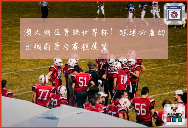 澳大利亚晋级世界杯！球迷必看的出线前景与赛程展望