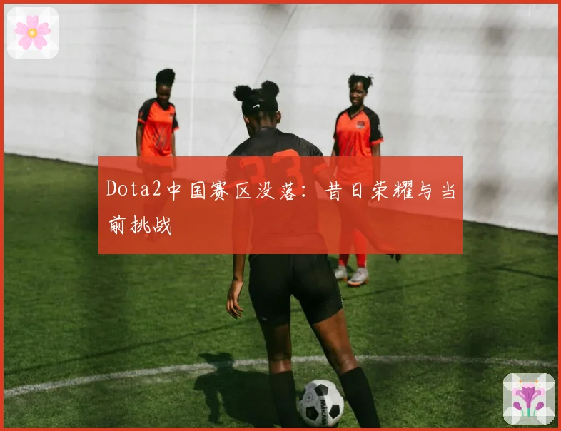 Dota2中国赛区没落：昔日荣耀与当前挑战