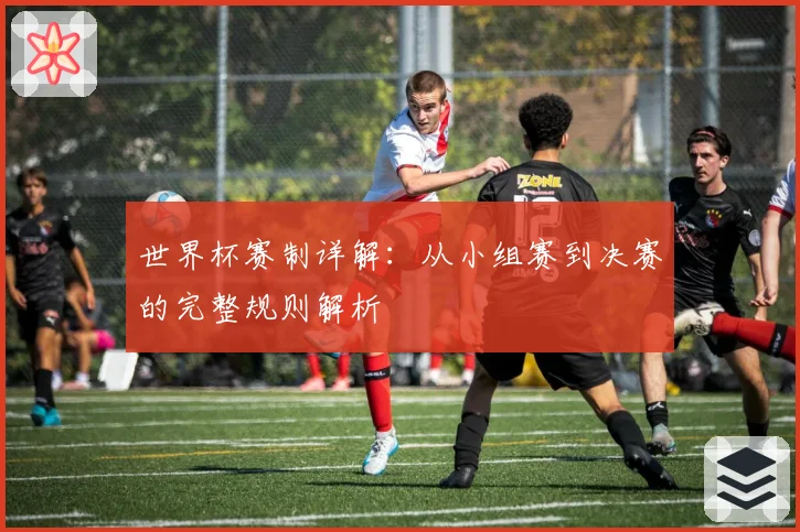 世界杯赛制详解：从小组赛到决赛的完整规则解析
