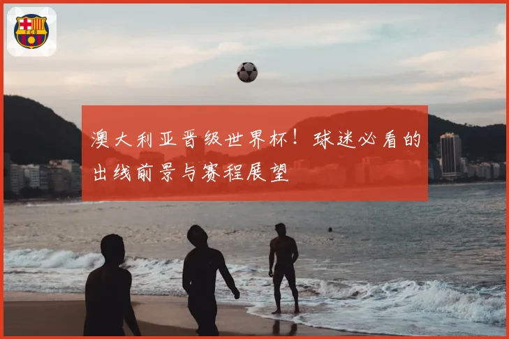 澳大利亚晋级世界杯！球迷必看的出线前景与赛程展望