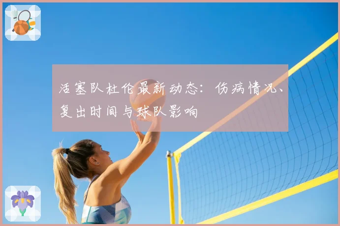 活塞队杜伦最新动态：伤病情况、复出时间与球队影响