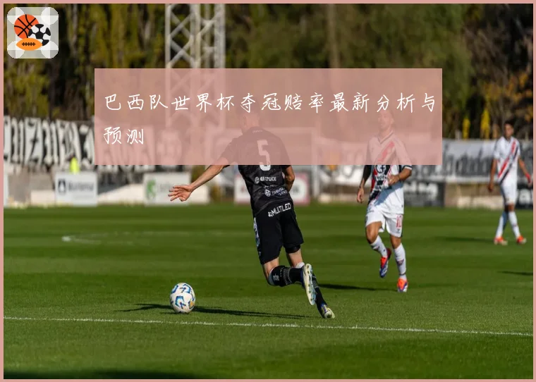 巴西队世界杯夺冠赔率最新分析与预测