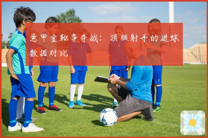 意甲金靴争夺战：顶级射手的进球数据对比