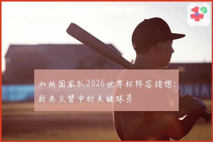加纳国家队2026世界杯阵容猜想：新老交替中的关键球员