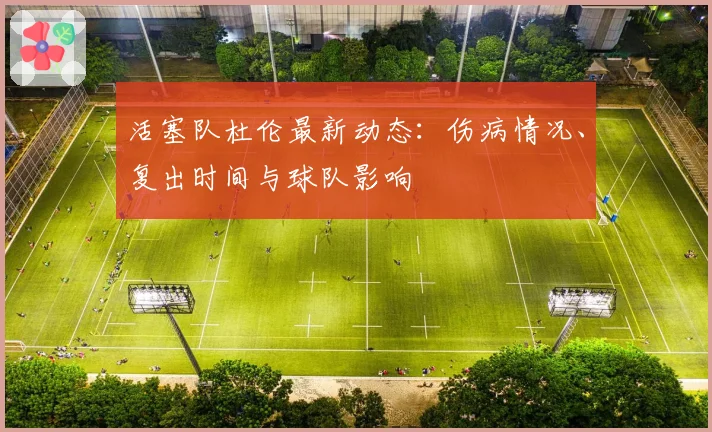 活塞队杜伦最新动态：伤病情况、复出时间与球队影响